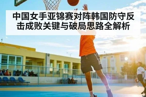 中国女手亚锦赛对阵韩国防守反击成败关键与破局思路全解析（kaiyun）