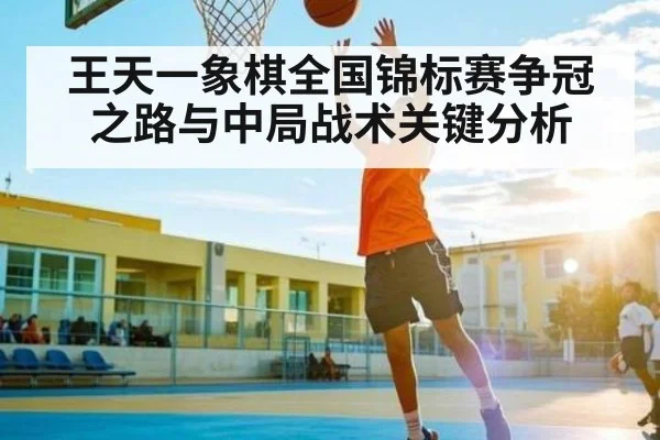 王天一象棋全国锦标赛争冠之路与中局战术关键分析（kaiyun）