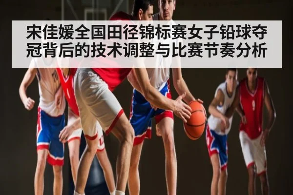 宋佳媛全国田径锦标赛女子铅球夺冠背后的技术调整与比赛节奏分析（kaiyun）