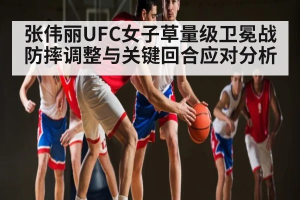 张伟丽UFC女子草量级卫冕战防摔调整与关键回合应对分析